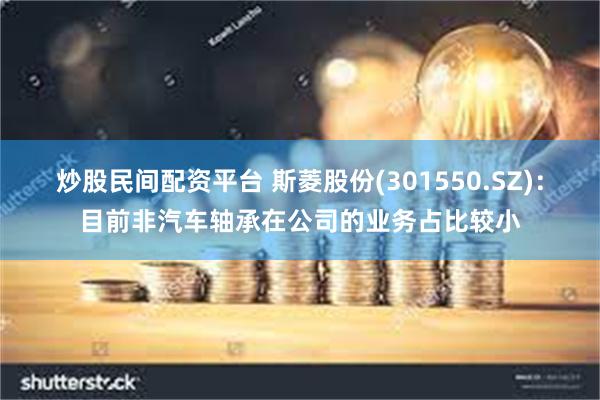 炒股民间配资平台 斯菱股份(301550.SZ)：目前非汽车轴承在公司的业务占比较小