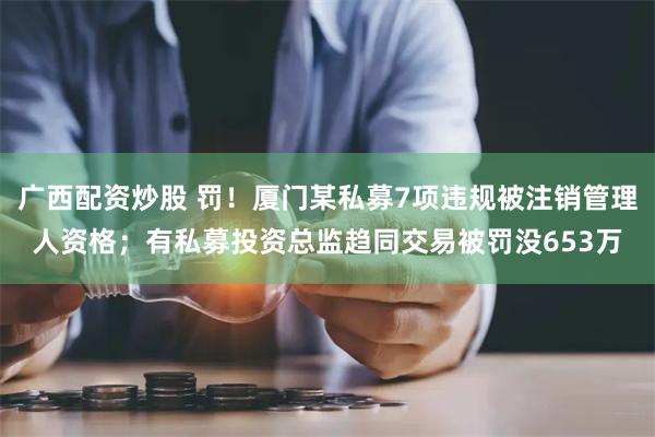 广西配资炒股 罚！厦门某私募7项违规被注销管理人资格；有私募投资总监趋同交易被罚没653万
