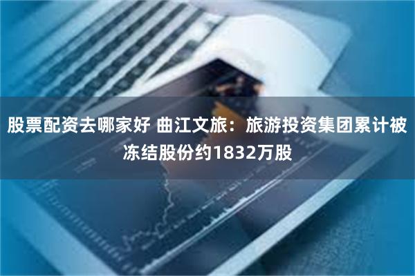 股票配资去哪家好 曲江文旅：旅游投资集团累计被冻结股份约1832万股