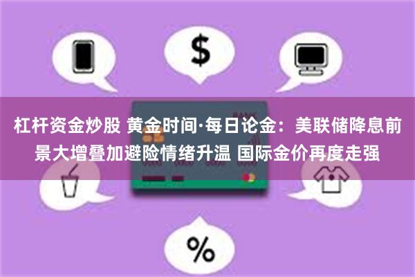 杠杆资金炒股 黄金时间·每日论金：美联储降息前景大增叠加避险情绪升温 国际金价再度走强
