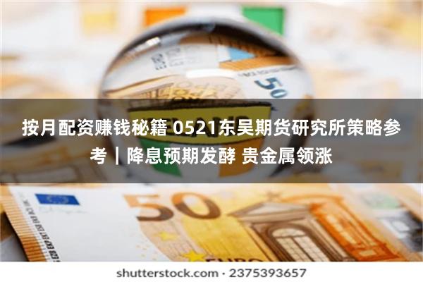 按月配资赚钱秘籍 0521东吴期货研究所策略参考｜降息预期发酵 贵金属领涨