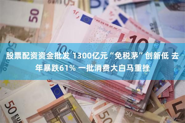 股票配资资金批发 1300亿元“免税茅”创新低 去年暴跌61% 一批消费大白马重挫
