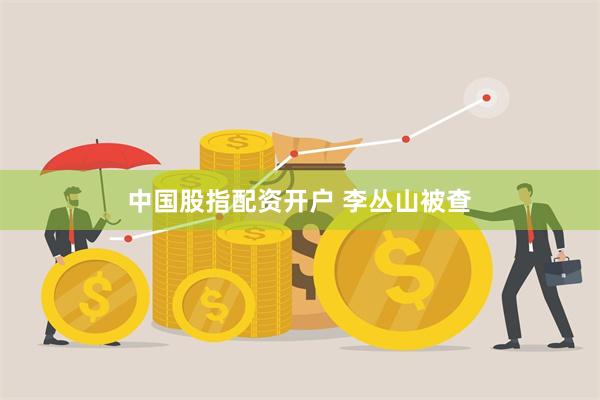 中国股指配资开户 李丛山被查