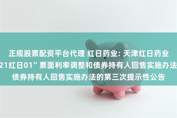 正规股票配资平台代理 红日药业: 天津红日药业股份有限公司关于“21红日01”票面利率调整和债券持有人回售实施办法的第三次提示性公告