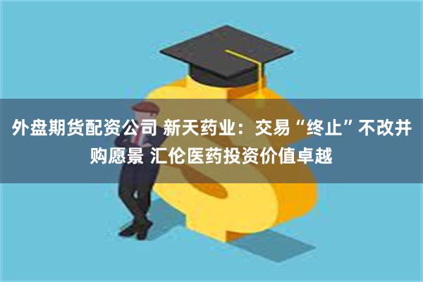 外盘期货配资公司 新天药业：交易“终止”不改并购愿景 汇伦医药投资价值卓越