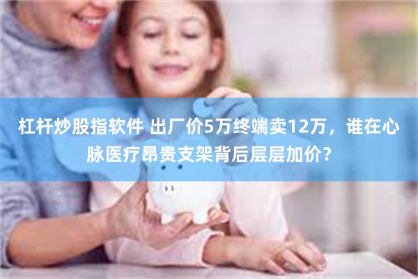 杠杆炒股指软件 出厂价5万终端卖12万，谁在心脉医疗昂贵支架背后层层加价？