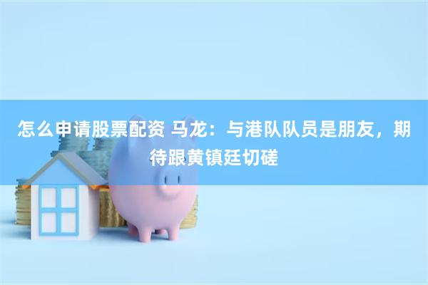 怎么申请股票配资 马龙：与港队队员是朋友，期待跟黄镇廷切磋
