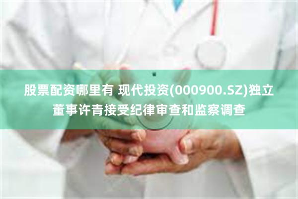 股票配资哪里有 现代投资(000900.SZ)独立董事许青接受纪律审查和监察调查