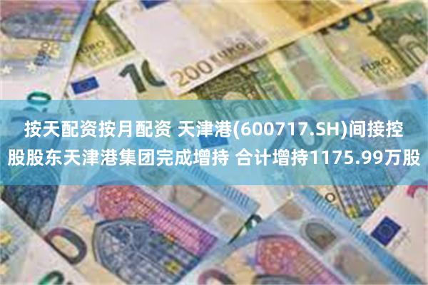 按天配资按月配资 天津港(600717.SH)间接控股股东天津港集团完成增持 合计增持1175.99万股
