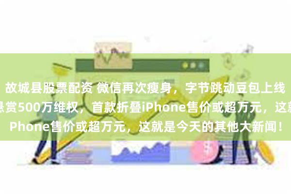 故城县股票配资 微信再次瘦身，字节跳动豆包上线深度思考模式，极氪悬赏500万维权，首款折叠iPhone售价或超万元，这就是今天的其他大新闻！
