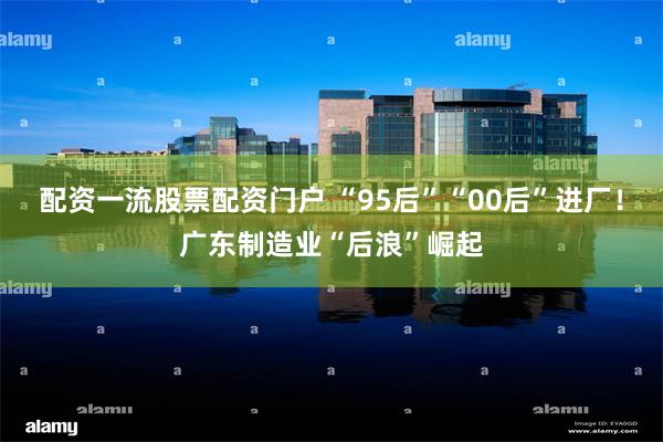 配资一流股票配资门户 “95后”“00后”进厂！广东制造业“后浪”崛起