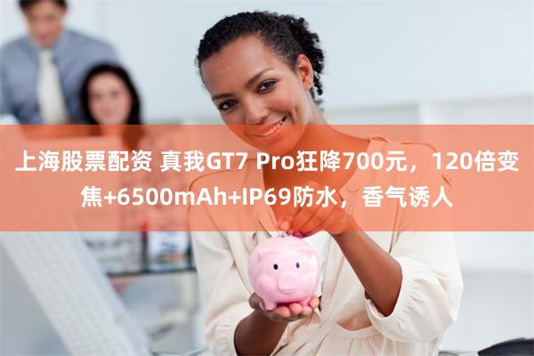 上海股票配资 真我GT7 Pro狂降700元，120倍变焦+6500mAh+IP69防水，香气诱人