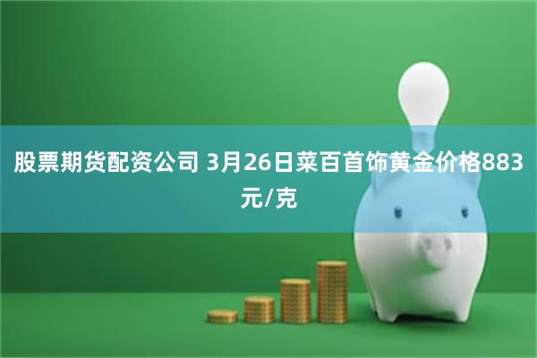 股票期货配资公司 3月26日菜百首饰黄金价格883元/克