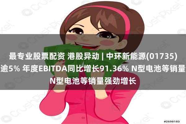 最专业股票配资 港股异动 | 中环新能源(01735)绩后高开逾5% 年度EBITDA同比增长91.36% N型电池等销量强劲增长