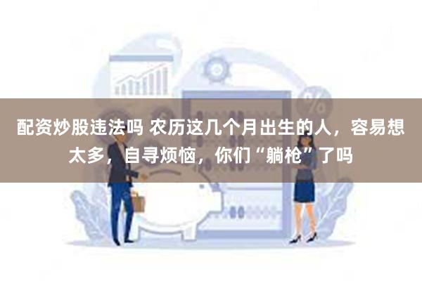 配资炒股违法吗 农历这几个月出生的人，容易想太多，自寻烦恼，你们“躺枪”了吗