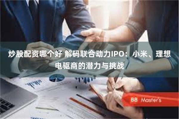 炒股配资哪个好 解码联合动力IPO：小米、理想电驱商的潜力与挑战