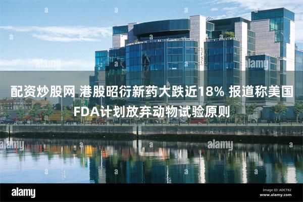 配资炒股网 港股昭衍新药大跌近18% 报道称美国FDA计划放弃动物试验原则