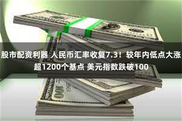股市配资利器 人民币汇率收复7.3！较年内低点大涨超1200个基点 美元指数跌破100