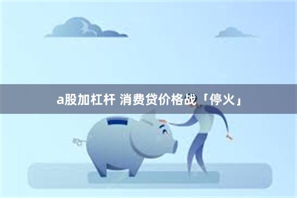 a股加杠杆 消费贷价格战「停火」