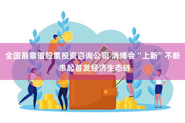 全国最靠谱股票投资咨询公司 消博会“上新”不断  串起首发经济生态链