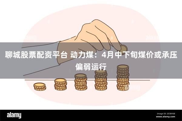 聊城股票配资平台 动力煤：4月中下旬煤价或承压偏弱运行