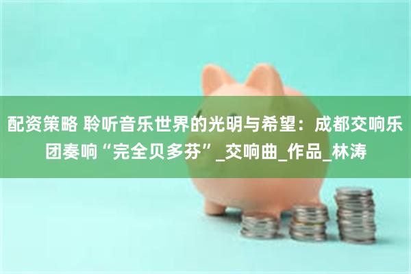 配资策略 聆听音乐世界的光明与希望：成都交响乐团奏响“完全贝多芬”_交响曲_作品_林涛