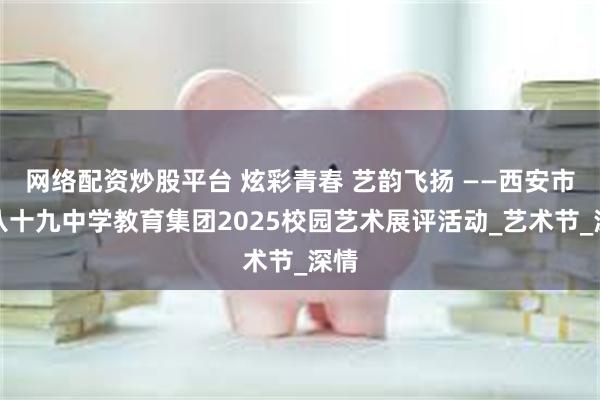 网络配资炒股平台 炫彩青春 艺韵飞扬 ——西安市第八十九中学教育集团2025校园艺术展评活动_艺术节_深情