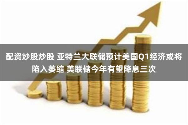 配资炒股炒股 亚特兰大联储预计美国Q1经济或将陷入萎缩 美联储今年有望降息三次