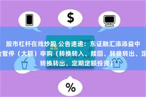 股市杠杆在线炒股 公告速递：东证融汇添添益中短债基金基金暂停（大额）申购（转换转入、赎回、转换转出、定期定额投资）