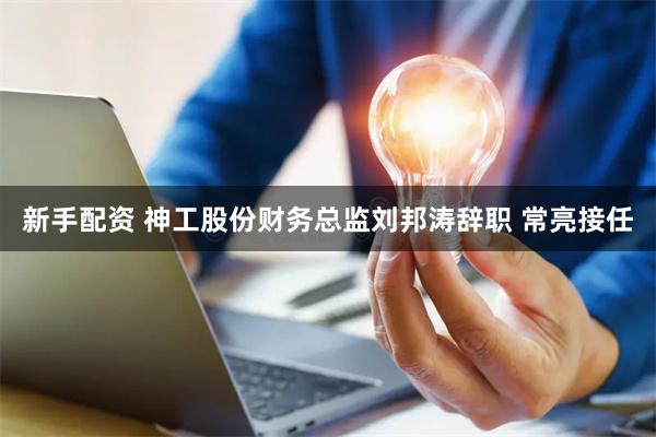 新手配资 神工股份财务总监刘邦涛辞职 常亮接任