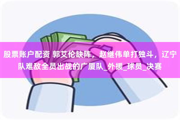 股票账户配资 郭艾伦缺阵，赵继伟单打独斗，辽宁队难敌全员出战的广厦队_外援_球员_决赛