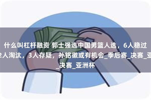 什么叫杠杆融资 郭士强选中国男篮人选，6人稳过关，2人淘汰，3人存疑，孙铭徽或有机会_季后赛_决赛_亚洲杯