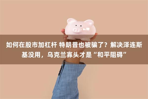 如何在股市加杠杆 特朗普也被骗了？解决泽连斯基没用，乌克兰寡头才是“和平阻碍”