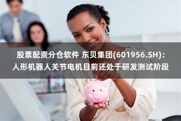 股票配资分仓软件 东贝集团(601956.SH)：人形机器人关节电机目前还处于研发测试阶段