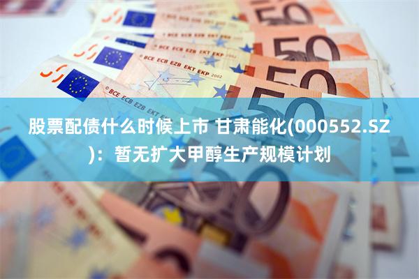 股票配债什么时候上市 甘肃能化(000552.SZ)：暂无扩大甲醇生产规模计划