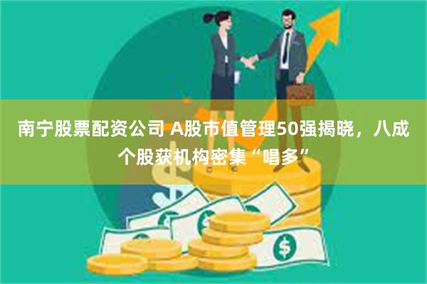 南宁股票配资公司 A股市值管理50强揭晓，八成个股获机构密集“唱多”
