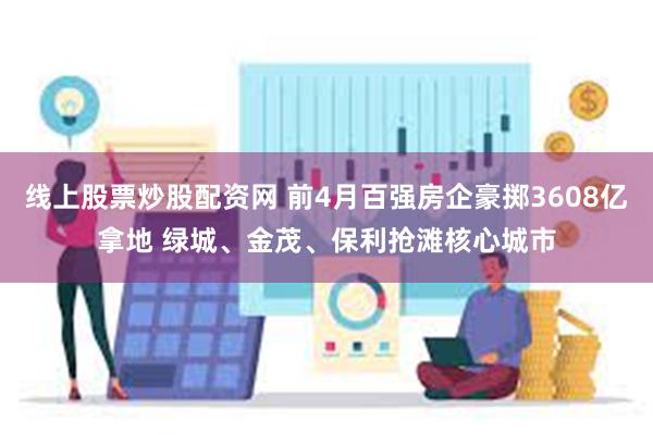 线上股票炒股配资网 前4月百强房企豪掷3608亿拿地 绿城、金茂、保利抢滩核心城市