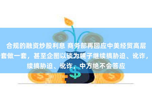 合规的融资炒股利息 商务部再回应中美经贸高层会谈：如果说一套做一套，甚至企图以谈为幌子继续搞胁迫、讹诈，中方绝不会答应