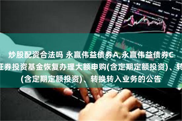 炒股配资合法吗 永赢伟益债券A,永赢伟益债券C: 永赢伟益债券型证券投资基金恢复办理大额申购(含定期定额投资)、转换转入业务的公告