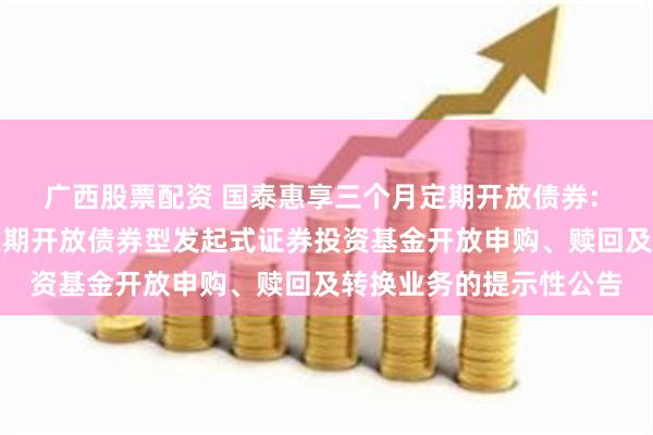 广西股票配资 国泰惠享三个月定期开放债券: 关于国泰惠享三个月定期开放债券型发起式证券投资基金开放申购、赎回及转换业务的提示性公告