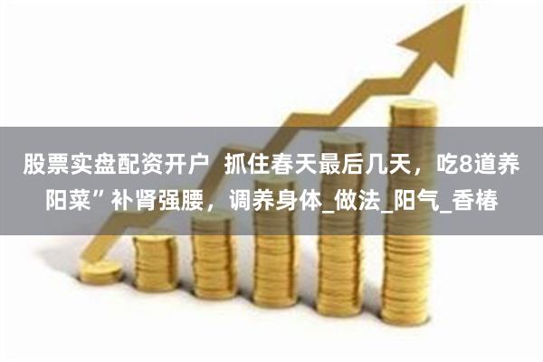 股票实盘配资开户  抓住春天最后几天，吃8道养阳菜”补肾强腰，调养身体_做法_阳气_香椿