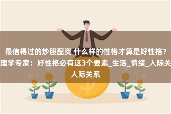 最信得过的炒股配资 什么样的性格才算是好性格？心理学专家：好性格必有这3个要素_生活_情绪_人际关系