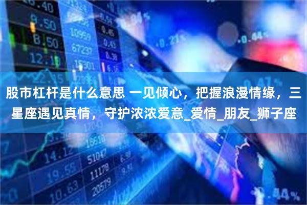 股市杠杆是什么意思 一见倾心，把握浪漫情缘，三星座遇见真情，守护浓浓爱意_爱情_朋友_狮子座