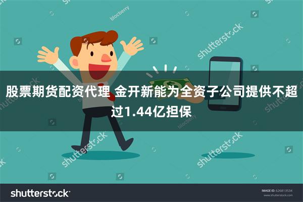 股票期货配资代理 金开新能为全资子公司提供不超过1.44亿担保