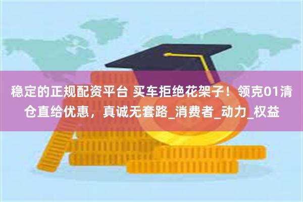 稳定的正规配资平台 买车拒绝花架子！领克01清仓直给优惠，真诚无套路_消费者_动力_权益