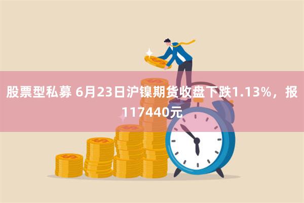 股票型私募 6月23日沪镍期货收盘下跌1.13%，报117440元
